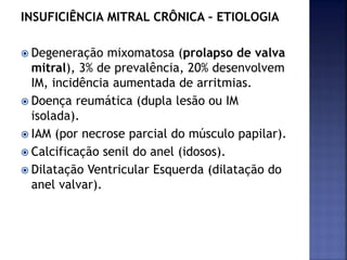 INSUFICIÊNCIA MITRAL CRÔNICA – ETIOLOGIA
 Degeneração mixomatosa (prolapso de valva
mitral), 3% de prevalência, 20% desenvolvem
IM, incidência aumentada de arritmias.
 Doença reumática (dupla lesão ou IM
isolada).
 IAM (por necrose parcial do músculo papilar).
 Calcificação senil do anel (idosos).
 Dilatação Ventricular Esquerda (dilatação do
anel valvar).
 