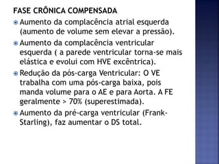 FASE CRÔNICA COMPENSADA
 Aumento da complacência atrial esquerda
(aumento de volume sem elevar a pressão).
 Aumento da complacência ventricular
esquerda ( a parede ventricular torna-se mais
elástica e evolui com HVE excêntrica).
 Redução da pós-carga Ventricular: O VE
trabalha com uma pós-carga baixa, pois
manda volume para o AE e para Aorta. A FE
geralmente > 70% (superestimada).
 Aumento da pré-carga ventricular (Frank-
Starling), faz aumentar o DS total.
 