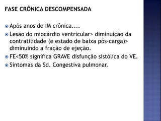 FASE CRÔNICA DESCOMPENSADA
 Após anos de IM crônica....
 Lesão do miocárdio ventricular> diminuição da
contratilidade (e estado de baixa pós-carga)>
diminuindo a fração de ejeção.
 FE<50% significa GRAVE disfunção sistólica do VE.
 Sintomas da Sd. Congestiva pulmonar.
 