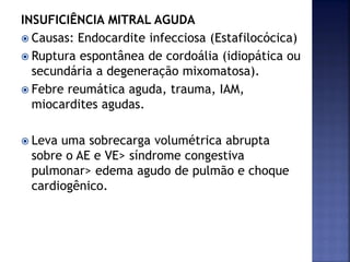 INSUFICIÊNCIA MITRAL AGUDA
 Causas: Endocardite infecciosa (Estafilocócica)
 Ruptura espontânea de cordoália (idiopática ou
secundária a degeneração mixomatosa).
 Febre reumática aguda, trauma, IAM,
miocardites agudas.
 Leva uma sobrecarga volumétrica abrupta
sobre o AE e VE> síndrome congestiva
pulmonar> edema agudo de pulmão e choque
cardiogênico.
 