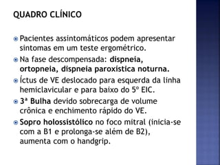 QUADRO CLÍNICO
 Pacientes assintomáticos podem apresentar
sintomas em um teste ergométrico.
 Na fase descompensada: dispneia,
ortopneia, dispneia paroxística noturna.
 Íctus de VE deslocado para esquerda da linha
hemiclavicular e para baixo do 5º EIC.
 3ª Bulha devido sobrecarga de volume
crônica e enchimento rápido do VE.
 Sopro holossistólico no foco mitral (inicia-se
com a B1 e prolonga-se além de B2),
aumenta com o handgrip.
 