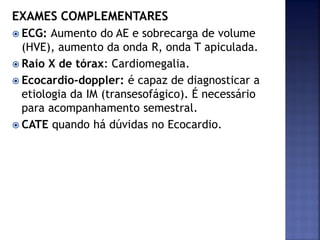EXAMES COMPLEMENTARES
 ECG: Aumento do AE e sobrecarga de volume
(HVE), aumento da onda R, onda T apiculada.
 Raio X de tórax: Cardiomegalia.
 Ecocardio-doppler: é capaz de diagnosticar a
etiologia da IM (transesofágico). É necessário
para acompanhamento semestral.
 CATE quando há dúvidas no Ecocardio.
 