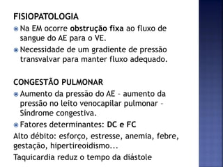 FISIOPATOLOGIA
 Na EM ocorre obstrução fixa ao fluxo de
sangue do AE para o VE.
 Necessidade de um gradiente de pressão
transvalvar para manter fluxo adequado.
CONGESTÃO PULMONAR
 Aumento da pressão do AE – aumento da
pressão no leito venocapilar pulmonar –
Síndrome congestiva.
 Fatores determinantes: DC e FC
Alto débito: esforço, estresse, anemia, febre,
gestação, hipertireoidismo...
Taquicardia reduz o tempo da diástole
 
