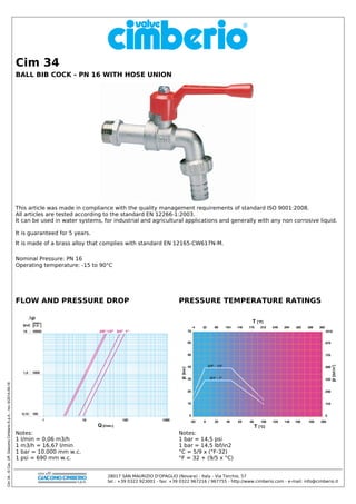 Cim34-©Cav.Uff.GiacomoCimberioS.p.A.-rev:9/2014-09-16
Nominal Pressure: PN 16
Operating temperature: -15 to 90°C
FLOW AND PRESSURE DROP
Notes:
1 l/min = 0,06 m3/h
1 m3/h = 16,67 l/min
1 bar = 10.000 mm w.c.
1 psi = 690 mm w.c.
PRESSURE TEMPERATURE RATINGS
Notes:
1 bar = 14,5 psi
1 bar = 14,5 lbf/in2
°C = 5/9 x (°F-32)
°F = 32 + (9/5 x °C)
BALL BIB COCK - PN 16 WITH HOSE UNION
Cim 34
This article was made in compliance with the quality management requirements of standard ISO 9001:2008.
All articles are tested according to the standard EN 12266-1:2003.
It can be used in water systems, for industrial and agricultural applications and generally with any non corrosive liquid.
It is guaranteed for 5 years.
It is made of a brass alloy that complies with standard EN 12165-CW617N-M.
28017 SAN MAURIZIO D'OPAGLIO (Novara) - Italy - Via Torchio, 57
tel.: +39 0322 923001 - fax: +39 0322 967216 / 967755 - http://www.cimberio.com - e-mail: info@cimberio.it
 