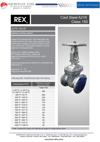* Note : Dimensions, design and materials are subject to change without notice.
RISING STEM (OS&Y)
Cast Steel A216
Class 150
GATE VALVE
Temperature ºF/ºC
Pressure worked
lbs/inch2 (PSI)
Class 150
(-) 20 ºF / (-) 29 ºC to
(+) 100 ºF / (+) 38 ºC
285
200 ºF / 93 ºC 260
300 ºF / 149 ºC 230
400 ºF / 204 ºC 200
500 ºF / 260 ºC 170
600 ºF / 316 ºC 140
650 ºF / 343 ºC 125
700 ºF / 371 ºC 110
750 ºF / 399 ºC 95
800 ºF / 427 ºC 80
850 ºF / 454 ºC 65
900 ºF / 482 ºC 50
950 ºF / 510 ºC 35
1000 ºF / 538 ºC 20
Design API standard 600. Cast steel gate with
bonnet bolted to the body. High precision in the
machining of wedge and seat to ensure a strict
court of the ﬂuid. Fully guided wedge to ensure
alignment of displacement.
Rising stem: OS&Y stainless steel
RF Flanges ANSI B16.5 Class 150
Materials standards ASTM A216 Gr. WCB
API Trim 8
Dimensional standards: ANSI B16.5 | ANSI B16.34
ANSI B16.10
Diameters: 2” - 24”
Tests according API 598
PRESSURE TEMPERATURE RATINGS
MechanicalVálvulas de Compuerta
Catálogo de productos
BACRUFLEX | Calle Los Ficus Mz. C Lt. 1 – Señor De Luren – S.J.M. Alt. Km. 17.5 – Panamericana Sur,
Telefax: 258-8158 – Nextel: 401*3684 – Cel.: 996094610 – RPM #877520 – RPC: 987128970
www.bacruﬂex.comx.com
 