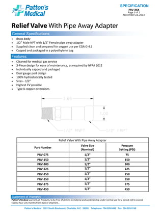 PRV‐XXX 
Page 1 of 1 
November 22, 2013 
SPECIFICATION
Patton’s Medical 3201 South Boulevard, Charlotte, N.C. 28209 Telephone: 704-529-5442 Fax: 704-525-5148
Relief Valve With Pipe Away Adapter
General Specifications:
Features:
• Cleaned for medical gas service 
• 3‐Piece design for ease of maintenance, as required by NFPA 2012 
• Individually capped and packaged 
• Dual gauge port design 
• 100% hydrostatically tested 
• Sizes ‐ 1/2”  
• Highest CV possible 
• Type K copper extensions 
• Brass body 
• 1/2” Male NPT with 1/2” Female pipe away adapter 
• Supplied clean and prepared for oxygen use per CGA G‐4.1 
• Capped and packaged in a polyethylene bag 
Statement of Warranty
Patton’s Medical warrants all Products, to be free of defects in material and workmanship under normal use for a period not to exceed 
twenty‐four (24) months from date of shipment.. 
Relief Valve With Pipe Away Adapter 
Part Number 
Valve Size 
(Nominal) 
Pressure 
Setting (PSI) 
PRV‐075  1/2”  75 
PRV‐150  1/2”  150 
PRV‐200  1/2”  200 
PRV‐225  1/2”  225 
PRV‐250  1/2”  250 
PRV‐350  1/2”  350 
PRV‐375  1/2”  375 
PRV‐450  1/2”  450 
 