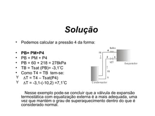 Solução
• Podemos calcular a pressão 4 da forma:
• PB= PM+P4
• PB = PM + P4
• PB = 60 + 218 = 278kPa
• TB = Tsat (PB)= -3,1C
• Como T4 = TB tem-se:
 T = T4 – Tsat(P4)
 T = -3,1-(-10,2) =7,1C
Nesse exemplo pode-se concluir que a válvula de expansão
termostática com equalização externa é a mais adequada, uma
vez que mantém o grau de superaquecimento dentro do que é
considerado normal.
C ondensa dor
Eva porador
VET
FR
FR
Bulbo
1
2 3
4
 