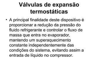 Válvulas de expansão
termostáticas
• A principal finalidade deste dispositivo é
proporcionar a redução da pressão do
fluido refrigerante e controlar o fluxo de
massa que entra no evaporador,
mantendo um superaquecimento
constante independentemente das
condições do sistema, evitando assim a
entrada de líquido no compressor.
 
