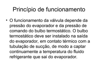 Princípio de funcionamento
• O funcionamento da válvula depende da
pressão do evaporador e da pressão de
comando do bulbo termostático. O bulbo
termostático deve ser instalado na saída
do evaporador, em contato térmico com a
tubulação de sucção, de modo a captar
continuamente a temperatura do fluido
refrigerante que sai do evaporador.
 