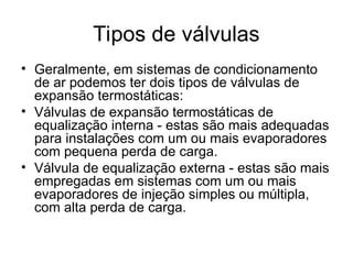 Tipos de válvulas
• Geralmente, em sistemas de condicionamento
de ar podemos ter dois tipos de válvulas de
expansão termostáticas:
• Válvulas de expansão termostáticas de
equalização interna - estas são mais adequadas
para instalações com um ou mais evaporadores
com pequena perda de carga.
• Válvula de equalização externa - estas são mais
empregadas em sistemas com um ou mais
evaporadores de injeção simples ou múltipla,
com alta perda de carga.
 