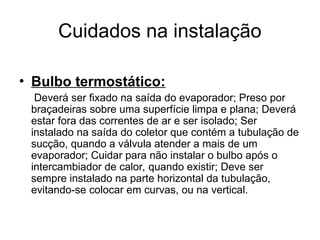 Cuidados na instalação
• Bulbo termostático:
Deverá ser fixado na saída do evaporador; Preso por
braçadeiras sobre uma superfície limpa e plana; Deverá
estar fora das correntes de ar e ser isolado; Ser
instalado na saída do coletor que contém a tubulação de
sucção, quando a válvula atender a mais de um
evaporador; Cuidar para não instalar o bulbo após o
intercambiador de calor, quando existir; Deve ser
sempre instalado na parte horizontal da tubulação,
evitando-se colocar em curvas, ou na vertical.
 