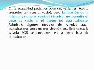 	En la actualidad podemos observar, variantes  (como controles térmicos al vacio), pero la función es la misma; ya que el control térmico, no permite el paso de vacio si el motor no esta caliente. Asimismo algunos modelos de válvulas traen transductores con sensores electrónicos. Ésta toma, la válvula EGR se encuentra en la parte baja de transductor.
