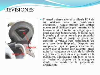 REVISIONESSi usted quiere saber si la válvula EGR de su vehículo esta en condiciones operativas,  hágale presión con ambas manos en el diafragma que  muestra en la fotografía; si el motor se apaga, quiere decir que esta funcionando, Si usted hace la prueba y el motor no se da por enterado. Es posible que el pasaje de gases que controla la válvula este carbonizado en este caso debe limpiarlo. Después que compruebe  que el pasaje esta limpio, espere que el motor este caliente, luego quite la manguera de vacio de la válvula erg, y acelere, si el vacio se presenta en la manguera, significa que esta bien  si no es así revise el circuito de la manguera desde  la salida de la garganta.de aceleración.