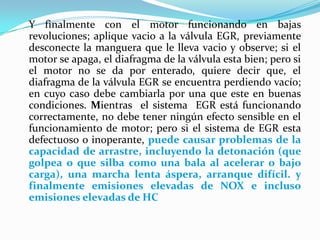 Y finalmente con el motor funcionando en bajas revoluciones; aplique vacio a la válvula EGR, previamente desconecte la manguera que le lleva vacio y observe; si el motor se apaga, el diafragma de la válvula esta bien; pero si el motor no se da por enterado, quiere decir que, el diafragma de la válvula EGR se encuentra perdiendo vacío; en cuyo caso debe cambiarla por una que este en buenas condiciones. Mientras  el sistema  EGR está funcionando correctamente, no debe tener ningún efecto sensible en el funcionamiento de motor; pero si el sistema de EGR esta defectuoso o inoperante, puede causar problemas de la capacidad de arrastre, incluyendo la detonación (que golpea o que silba como una bala al acelerar o bajo carga), una marcha lenta áspera, arranque difícil. y finalmente emisiones elevadas de NOX e incluso emisiones elevadas de HC