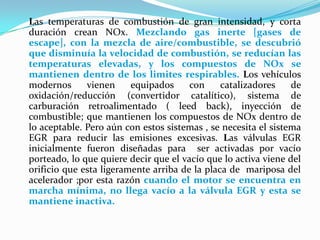 Las temperaturas de combustión de gran intensidad, y corta duración crean NOx. Mezclando gas inerte [gases de escape], con la mezcla de aire/combustible, se descubrió que disminuía la velocidad de combustión, se reducían las temperaturas elevadas, y los compuestos de NOx se mantienen dentro de los limites respirables. Los vehículos modernos vienen equipados con catalizadores de oxidación/reducción (convertidor catalítico), sistema de carburación retroalimentado ( leed back), inyección de combustible; que mantienen los compuestos de NOx dentro de lo aceptable. Pero aún con estos sistemas , se necesita el sistema EGR para reducir las emisiones excesivas. Las válvulas EGR inicialmente fueron diseñadas para  ser activadas por vacío porteado, lo que quiere decir que el vacío que lo activa viene del orificio que esta ligeramente arriba de la placa de  mariposa del acelerador ;por esta razón cuando el motor se encuentra en marcha mínima, no llega vacío a la válvula EGR y esta se mantiene inactiva.
