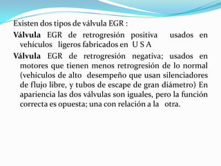 Existen dos tipos de válvula EGR :Válvula EGR de retrogresión positiva  usados en vehículos   ligeros fabricados en  U S A Válvula EGR de retrogresión negativa; usados en motores que tienen menos retrogresión de lo normal (vehículos de alto  desempeño que usan silenciadores de flujo libre, y tubos de escape de gran diámetro) En apariencia las dos válvulas son iguales, pero la función correcta es opuesta; una con relación a la   otra.