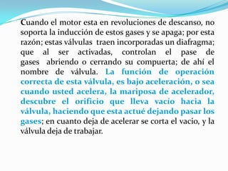 Cuando el motor esta en revoluciones de descanso, no soporta la inducción de estos gases y se apaga; por esta razón; estas válvulas  traen incorporadas un diafragma; que al ser activadas, controlan el pase de gases  abriendo o cerrando su compuerta; de ahí el nombre de válvula. La función de operación correcta de esta válvula, es bajo aceleración, o sea cuando usted acelera, la mariposa de acelerador, descubre el orificio que lleva vacío hacia la válvula, haciendo que esta actué dejando pasar los gases; en cuanto deja de acelerar se corta el vacio, y la válvula deja de trabajar.