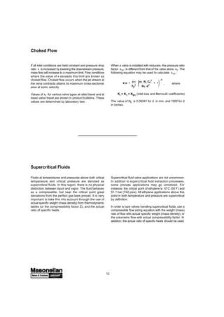 12
Choked Flow
If all inlet conditions are held constant and pressure drop
ratio x is increased by lowering the downstream pressure,
mass flow will increase to a maximum limit. Flow conditions
where the value of x exceeds this limit are known as
choked flow. Choked flow occurs when the jet stream at
the vena contracta attains its maximum cross-sectional
area at sonic velocity.
Values of xT for various valve types at rated travel and at
lower valve travel are shown in product bulletins. These
values are determined by laboratory test.
When a valve is installed with reducers, the pressure ratio
factor xTP is different from that of the valve alone xT. The
following equation may be used to calculate xTP :
xTP = x T
Fp
2
xT Ki Cv
2
N5 d4
+ 1 , where
Ki = K1 + KB1 (inlet loss and Bernoulli coefficients)
The value of N5 is 0.00241 for d in mm, and 1000 for d
in inches.
-1
Fluids at temperatures and pressures above both critical
temperature and critical pressure are denoted as
supercritical fluids. In this region, there is no physical
distinction between liquid and vapor. The fluid behaves
as a compressible, but near the critical point great
deviations from the perfect gas laws prevail. It is very
important to take this into account through the use of
actual specific weight (mass density) from thermodynamic
tables (or the compressibility factor Z), and the actual
ratio of specific heats.
Supercritical fluid valve applications are not uncommon.
In addition to supercritical fluid extraction processes,
some process applications may go unnoticed. For
instance, the critical point of ethylene is 10˚C (50˚F) and
51.1 bar (742 psia). All ethylene applications above this
point in both temperature and pressure are supercritical
by definition.
In order to size valves handling supercritical fluids, use a
compressible flow sizing equation with the weight (mass)
rate of flow with actual specific weight (mass density), or
the volumetric flow with actual compressibility factor. In
addition, the actual ratio of specific heats should be used.
Supercritical Fluids
 