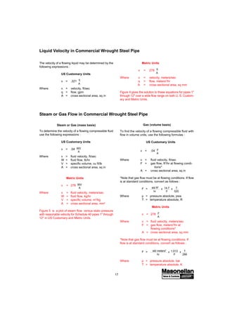 17
To find the velocity of a flowing compressible fluid with
flow in volume units, use the following formulas :
US Customary Units
v = .04 F
A
Where v = fluid velocity, ft/sec
F = gas flow, ft3
/hr at flowing condi-
tions*
A = cross sectional area, sq in
*Note that gas flow must be at flowing conditions. If flow
is at standard conditions, convert as follows :
F = std cu ft
hr
x 14.7
p
x T
520
Where p = pressure absolute, psia
T = temperature absolute, R
Metric Units
v = 278 F
A
Where v = fluid velocity, meters/sec
F = gas flow, meters3
/hr at
flowing conditions*
A = cross sectional area, sq mm
*Note that gas flow must be at flowing conditions. If
flow is at standard conditions, convert as follows :
F = std cu meters
hr
x 1.013
p
x T
288
Where p = pressure absolute, bar
T = temperature absolute, K
Liquid Velocity in Commercial Wrought Steel Pipe
The velocity of a flowing liquid may be determined by the
following expressions :
US Customary Units
v = .321
q
A
Where v = velocity, ft/sec
q = flow, gpm
A = cross sectional area, sq in
Metric Units
v = 278
q
A
Where v = velocity, meters/sec
q = flow, meters3
/hr
A = cross sectional area, sq mm
Figure 4 gives the solution to these equations for pipes 1"
through 12" over a wide flow range on both U. S. Custom-
ary and Metric Units.
To determine the velocity of a flowing compressible fluid
use the following expressions :
US Customary Units
v = .04 WV
A
Where v = fluid velocity, ft/sec
W = fluid flow, lb/hr
V = specific volume, cu ft/lb
A = cross sectional area, sq in
Metric Units
v = 278 WV
A
Where v = fluid velocity, meters/sec
W = fluid flow, kg/hr
V = specific volume, m3
/kg
A = cross sectional area, mm2
Figure 5 is a plot of steam flow versus static pressure
with reasonable velocity for Schedule 40 pipes 1" through
12" in US Customary and Metric Units.
Steam or Gas (mass basis) Gas (volume basis)
Steam or Gas Flow in Commercial Wrought Steel Pipe
std meters3
std ft3
 