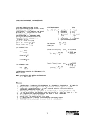 33
C = 223
k (T + 460)
M
1 U.S. gallon of water = 8.33 lbs @ std cond.
1 cubic foot of water = 62.34 lbs @ std cond. (= density)
1 cubic foot of water = 7.48 gallons
1 cubic foot of air = 0.076 lbs @ std cond. (= air density)
Air specific volume = 1/density = 13.1 cubic feet /lb
Air molecular weight M = 29
Specific gravity of air G = 1 (reference for gases)
Specific gravity of water = 1 (reference for liquids)
Standard conditions (US Customary) are at
14.69 psia & 60 DEG F*
G of any gas = density of gas/0.076
G of any gas = molecular wt of gas/29
G of gas at flowing temp = G x 520
T + 460
Flow conversion of gas
scfh = lbs/hr
density
scfh = lbs/hr x 379
M
scfh = lbs/hr x 13.1
G
Flow conversion of liquid
GPM = lbs/hr
500 x G
*Normal conditions (metric) are at 1.013 bar and 0 DEG. C
& 4 DEG. C water
Note : Within this control valve handbook, the metric factors
are at 1.013 bar and 15.6˚C.
C = 91.2
k (T + 273)
M
Universal gas equation Metric
Pv = mRTZ Where P = press lbs/sq ft P = Pascal
v = volume in ft3
v = m3
m = mass in lbs m = kg
R = gas constant R = gas constant
= 1545
M
= 8314
M
T = temp Rankine T = temp Kelvin
Z = gas compressibility factor = Z
Gas expansion P1 V1
T1
= P2 V2
T2
(perfect gas)
Velocity of sound C (ft/sec) where T = temp DEG F
M = mol. wt
k = specific heat
ratio Cp/Cv
Velocity of Sound C (m/sec) where T = temp DEG C
M = mol. wt
k = specific heat
ratio Cp/Cv
References
1. “The Introduction of a Critical Flow Factor for Valve Sizing,” H. D. Baumann, ISA Transactions, Vol. 2, No. 2, April 1963
2. “Sizing Control Valves for Flashing Service,” H. W. Boger, Instruments and Control Systems, January 1970
3. “Recent Trends in Sizing Control Valves,” H. W. Boger, Proceedings Texas A&M 23rd Annual Symposium on
Instrumentation for the Process Industries, 1968
4. “Effect of Pipe Reducers on Valve Capacity,” H. D. Baumann, Instruments and Control Systems, December 1968
5. “Flow of a Flashing Mixture of Water and Steam through Pipes and Valves,” W. F. Allen, Trans. ASME, Vol. 73, 1951
6. “Flow Characteristics for Control Valve Installations,” H. W. Boger, ISA Journal, October 1966.
7. Flowmeter Computation Handbook, ASME, 1961
8. ANSI/ISA S75.01, Flow Equations for Sizing Control Valves.
9. IEC 534-2-1, 1978, Sizing Equations for Incompressible Flow Under Installed Conditions
10. IEC 534-2-2, 1980, Sizing Equations for Compressible Flow Under Installed Conditions
Useful List of Equivalents (U. S. Customary Units)
 