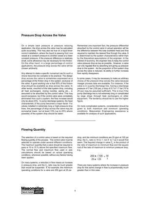 4
Pressure Drop Across the Valve
On a simple back pressure or pressure reducing
application, the drop across the valve may be calculated
quite accurately. This may also be true on a liquid level
control installation, where the liquid is passing from one
vessel at a constant pressure to another vessel at a lower
constant pressure. If the pressure difference is relatively
small, some allowance may be necessary for line friction.
On the other hand, in a large percentage of control
applications, the pressure drop across the valve will be
chosen arbitrarily.
Any attempt to state a specific numerical rule for such a
choice becomes too complex to be practical. The design
drop across the valve is sometimes expressed as a
percentage of the friction drop in the system, exclusive of
the valve. A good working rule is that 50% of this friction
drop should be available as drop across the valve. In
other words, one-third of the total system drop, including
all heat exchangers, mixing nozzles, piping etc.., is
assumed to be absorbed by the control valve. This may
sound excessive, but if the control valve were completely
eliminated from such a system, the flow increase would
only be about 23%. In pump discharge systems, the head
characteristic of the pump becomes a major factor. For
valves installed in extremely long or high-pressure drop
lines, the percentage of drop across the valve may be
somewhat lower, but at least 15% (up to 25% where
possible) of the system drop should be taken.
Remember one important fact, the pressure differential
absorbed by the control valve in actual operation will be
the difference between the total available head and that
required to maintain the desired flow through the valve. It
is determined by the system characteristics rather than
by the theoretical assumptions of the engineer. In the
interest of economy, the engineer tries to keep the control
valve pressure drop as low as possible. However, a valve
can only regulate flow by absorbing and giving up pressure
drop to the system. As the proportion of the system drop
across the valve is reduced, its ability to further increase
flow rapidly disappears.
In some cases, it may be necessary to make an arbitrary
choice of the pressure drop across the valve because
meager process data are available. For instance, if the
valve is in a pump discharge line, having a discharge
pressure of 7 bar (100 psi), a drop of 0.7 to 1.7 bar (10 to
25 psi) may be assumed sufficient. This is true if the
pump discharge line is not extremely long or complicated
by large drops through heat exchangers or other
equipment. The tendency should be to use the higher
figure.
On more complicated systems, consideration should be
given to both maximum and minimum operating
conditions. Masoneilan Engineering assistance is
available for analysis of such applications.
The selection of a control valve is based on the required
flowing quantity of the process. The control valve must be
selected to operate under several different conditions.
The maximum quantity that a valve should be required to
pass is 10 to 15 % above the specified maximum flow.
The normal flow and maximum flow used in size
calculations should be based on actual operating
conditions, whenever possible, without any factors having
been applied.
On many systems, a reduction in flow means an increase
in pressure drop, and the Cv ratio may be much greater
than would be suspected. If, for example, the maximum
operating conditions for a valve are 200 gpm at 25 psi
Flowing Quantity
drop, and the minimum conditions are 25 gpm at 100 psi
drop, the Cv ratio is 16 to 1, not 8 to 1 as it would first
seem. The required change in valve Cv is the product of
the ratio of maximum to minimum flow and the square
root of the ratio of maximum to minimum pressure drop,
e.g.,
200 x 100
25 x 25
= 16
1
There are many systems where the increase in pressure
drop for this same change in flow is proportionally much
greater than in this case.
 