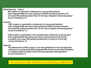 Mitral Stenosis. Class I
      MV surgery is indicated in adolescent or young adult patients
      with congenital MS who have symptoms (NYHA functional class III or IV)
      and mean MV gradient greater than 10 mm Hg on Doppler echocardiography.*
      (Level of Evidence: C)

Class IIa
     1 MV surgery is reasonable in adolescent or young adult patients
     with congenital MS who have mild symptoms (NYHA functional class II)
     and mean MV gradient greater than 10 mm Hg on Doppler echocardiography.*
     (Level of Evidence: C)

     2 MV surgery is reasonable in the asymptomatic adolescent or young adult
     with congenital MS with pulmonary artery systolic pressure 50 mm Hg
     or greater and a mean MV gradient greater than or equal to 10 mm Hg.*
      (Level of Evidence: C)

Class IIb
     The effectiveness of MV surgery is not well established in the asymptomatic
      adolescent or young adult with congenital MS and new-onset atrial fibrillation
     or multiple systemic emboli while receiving adequate anticoagulation.*
     (Level of Evidence: C



       J Am Coll Cardiol, 2006; 48:598-675, doi:10.1016/j.jacc.2006.05.030
 