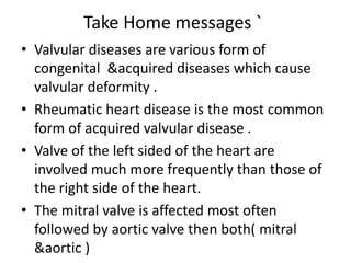 Take Home messages `
• Valvular diseases are various form of
congenital &acquired diseases which cause
valvular deformity .
• Rheumatic heart disease is the most common
form of acquired valvular disease .
• Valve of the left sided of the heart are
involved much more frequently than those of
the right side of the heart.
• The mitral valve is affected most often
followed by aortic valve then both( mitral
&aortic )
 