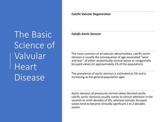 The Basic
Science of
Valvular
Heart
Disease
Calcific Valvular Degeneration
Calcific Aortic Stenosis
The most common of all valvular abnormalities, calcific aortic
stenosis is usually the consequence of age-associated “wear
and tear” of either anatomically normal valves or congenitally
bicuspid valves (in approximately 1% of the population).
The prevalence of aortic stenosis is estimated at 2% and is
increasing as the general population ages.
Aortic stenosis of previously normal valves (termed senile
calcific aortic stenosis) usually comes to clinical attention in the
seventh to ninth decades of life, whereas stenotic bicuspid
valves tend to become clinically significant 1 to 2 decades
earlier.
 