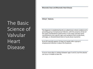 The Basic
Science of
Valvular
Heart
Disease
Rheumatic Fever and Rheumatic Heart Disease
Clinical Features.
The diagnosis is established by the so-called Jones criteria: evidence of a
preceding group A streptococcal infection, with the presence of two of
the major manifestations listed earlier or one major and two minor
manifestations (non-specific signs and symptoms that include fever,
arthralgia, or elevated blood levels of acute phase reactants).
Acute RF typically appears 10 days to 6 weeks after a group A
streptococcal infection in about 3% of patients.
It occurs most often in children between ages 5 and 15, but first attacks
can occur in middle to later life.
 