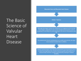 The Basic
Science of
Valvular
Heart
Disease
Arthritis typically begins with migratory polyarthritis (accompanied by fever)
in which one large joint after another becomes painful and swollen for a
period of days and then subsides spontaneously, leaving no residual
disability.
The predominant clinical manifestations are carditis and arthritis, the latter
more common in adults than in children.
Although pharyngeal cultures for streptococci are negative by the time the
illness begins, antibodies to one or more streptococcal enzymes, such as
streptolysin O and DNase B, can be detected in the sera of most patients with
RF.
Clinical Features.
Rheumatic Fever and Rheumatic Heart Disease
 