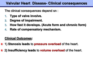 Valvular Heart Disease- Clinical consequences
The clinical consequences depend on :
1. Type of valve involve.
2. Degree of impairment.
3. How fast it develops. (Acute form and chronic form)
4. Rate of compensatory mechanism.
Clinical Outcomes:
1) Stenosis leads to pressure overload of the heart.
2) Insufficiency leads to volume overload of the heart.
 