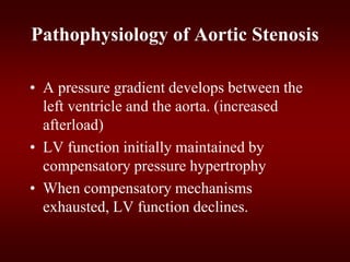 Pathophysiology of Aortic Stenosis
• A pressure gradient develops between the
left ventricle and the aorta. (increased
afterload)
• LV function initially maintained by
compensatory pressure hypertrophy
• When compensatory mechanisms
exhausted, LV function declines.
 