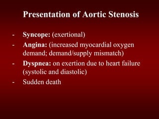 Presentation of Aortic Stenosis
- Syncope: (exertional)
- Angina: (increased myocardial oxygen
demand; demand/supply mismatch)
- Dyspnea: on exertion due to heart failure
(systolic and diastolic)
- Sudden death
 