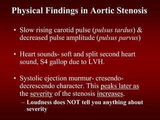 Physical Findings in Aortic Stenosis
• Slow rising carotid pulse (pulsus tardus) &
decreased pulse amplitude (pulsus parvus)
• Heart sounds- soft and split second heart
sound, S4 gallop due to LVH.
• Systolic ejection murmur- cresendo-
decrescendo character. This peaks later as
the severity of the stenosis increases.
– Loudness does NOT tell you anything about
severity
 
