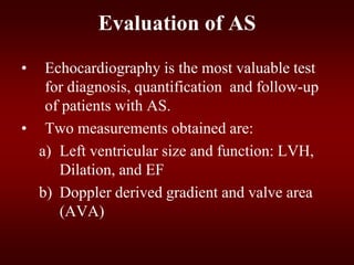 Evaluation of AS
• Echocardiography is the most valuable test
for diagnosis, quantification and follow-up
of patients with AS.
• Two measurements obtained are:
a) Left ventricular size and function: LVH,
Dilation, and EF
b) Doppler derived gradient and valve area
(AVA)
 
