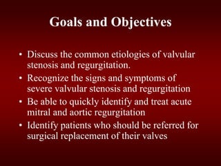 Goals and Objectives
• Discuss the common etiologies of valvular
stenosis and regurgitation.
• Recognize the signs and symptoms of
severe valvular stenosis and regurgitation
• Be able to quickly identify and treat acute
mitral and aortic regurgitation
• Identify patients who should be referred for
surgical replacement of their valves
 