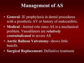 Management of AS
• General- IE prophylaxis in dental procedures
with a prosthetic AV or history of endocarditis.
• Medical - limited role since AS is a mechanical
problem. Vasodilators are relatively
contraindicated in severe AS
• Aortic Balloon Valvotomy- shows little
benefit.
• Surgical Replacement: Definitive treatment
 