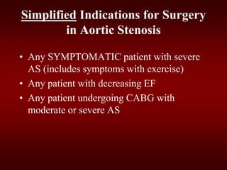 Simplified Indications for Surgery
in Aortic Stenosis
• Any SYMPTOMATIC patient with severe
AS (includes symptoms with exercise)
• Any patient with decreasing EF
• Any patient undergoing CABG with
moderate or severe AS
 