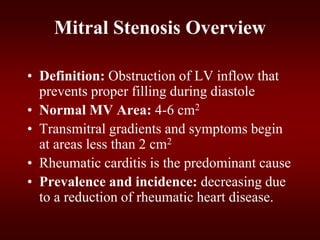 Mitral Stenosis Overview
• Definition: Obstruction of LV inflow that
prevents proper filling during diastole
• Normal MV Area: 4-6 cm2
• Transmitral gradients and symptoms begin
at areas less than 2 cm2
• Rheumatic carditis is the predominant cause
• Prevalence and incidence: decreasing due
to a reduction of rheumatic heart disease.
 