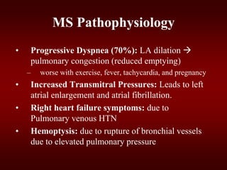 MS Pathophysiology
• Progressive Dyspnea (70%): LA dilation 
pulmonary congestion (reduced emptying)
– worse with exercise, fever, tachycardia, and pregnancy
• Increased Transmitral Pressures: Leads to left
atrial enlargement and atrial fibrillation.
• Right heart failure symptoms: due to
Pulmonary venous HTN
• Hemoptysis: due to rupture of bronchial vessels
due to elevated pulmonary pressure
 