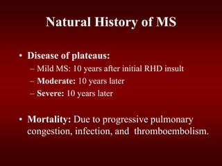 Natural History of MS
• Disease of plateaus:
– Mild MS: 10 years after initial RHD insult
– Moderate: 10 years later
– Severe: 10 years later
• Mortality: Due to progressive pulmonary
congestion, infection, and thromboembolism.
 