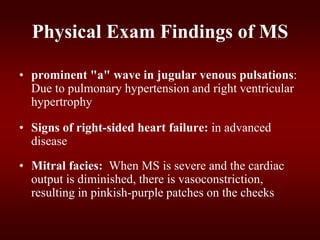 Physical Exam Findings of MS
• prominent "a" wave in jugular venous pulsations:
Due to pulmonary hypertension and right ventricular
hypertrophy
• Signs of right-sided heart failure: in advanced
disease
• Mitral facies: When MS is severe and the cardiac
output is diminished, there is vasoconstriction,
resulting in pinkish-purple patches on the cheeks
 