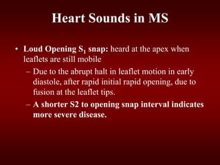 • Loud Opening S1 snap: heard at the apex when
leaflets are still mobile
– Due to the abrupt halt in leaflet motion in early
diastole, after rapid initial rapid opening, due to
fusion at the leaflet tips.
– A shorter S2 to opening snap interval indicates
more severe disease.
Heart Sounds in MS
 