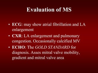Evaluation of MS
• ECG: may show atrial fibrillation and LA
enlargement
• CXR: LA enlargement and pulmonary
congestion. Occasionally calcified MV
• ECHO: The GOLD STANDARD for
diagnosis. Asses mitral valve mobility,
gradient and mitral valve area
 