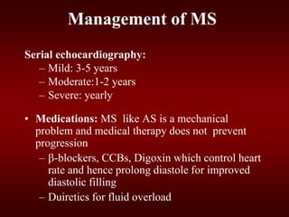 Management of MS
Serial echocardiography:
– Mild: 3-5 years
– Moderate:1-2 years
– Severe: yearly
• Medications: MS like AS is a mechanical
problem and medical therapy does not prevent
progression
– -blockers, CCBs, Digoxin which control heart
rate and hence prolong diastole for improved
diastolic filling
– Duiretics for fluid overload
 