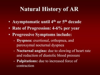 Natural History of AR
• Asymptomatic until 4th or 5th decade
• Rate of Progression: 4-6% per year
• Progressive Symptoms include:
- Dyspnea: exertional, orthopnea, and
paroxsymal nocturnal dyspnea
- Nocturnal angina: due to slowing of heart rate
and reduction of diastolic blood pressure
- Palpitations: due to increased force of
contraction
 