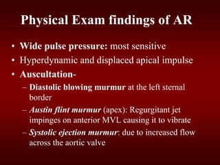 Physical Exam findings of AR
• Wide pulse pressure: most sensitive
• Hyperdynamic and displaced apical impulse
• Auscultation-
– Diastolic blowing murmur at the left sternal
border
– Austin flint murmur (apex): Regurgitant jet
impinges on anterior MVL causing it to vibrate
– Systolic ejection murmur: due to increased flow
across the aortic valve
 