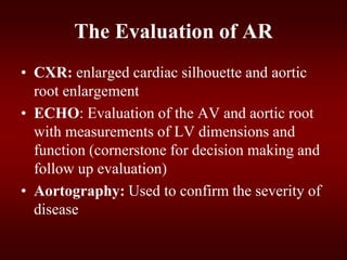 The Evaluation of AR
• CXR: enlarged cardiac silhouette and aortic
root enlargement
• ECHO: Evaluation of the AV and aortic root
with measurements of LV dimensions and
function (cornerstone for decision making and
follow up evaluation)
• Aortography: Used to confirm the severity of
disease
 