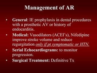 Management of AR
• General: IE prophylaxis in dental procedures
with a prosthetic AV or history of
endocarditis.
• Medical: Vasodilators (ACEI’s), Nifedipine
improve stroke volume and reduce
regurgitation only if pt symptomatic or HTN.
• Serial Echocardiograms: to monitor
progression.
• Surgical Treatment: Definitive Tx
 