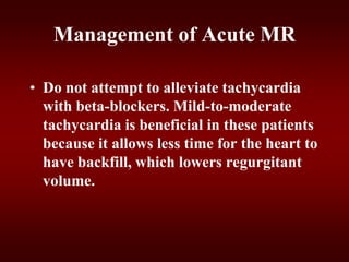 Management of Acute MR
• Do not attempt to alleviate tachycardia
with beta-blockers. Mild-to-moderate
tachycardia is beneficial in these patients
because it allows less time for the heart to
have backfill, which lowers regurgitant
volume.
 